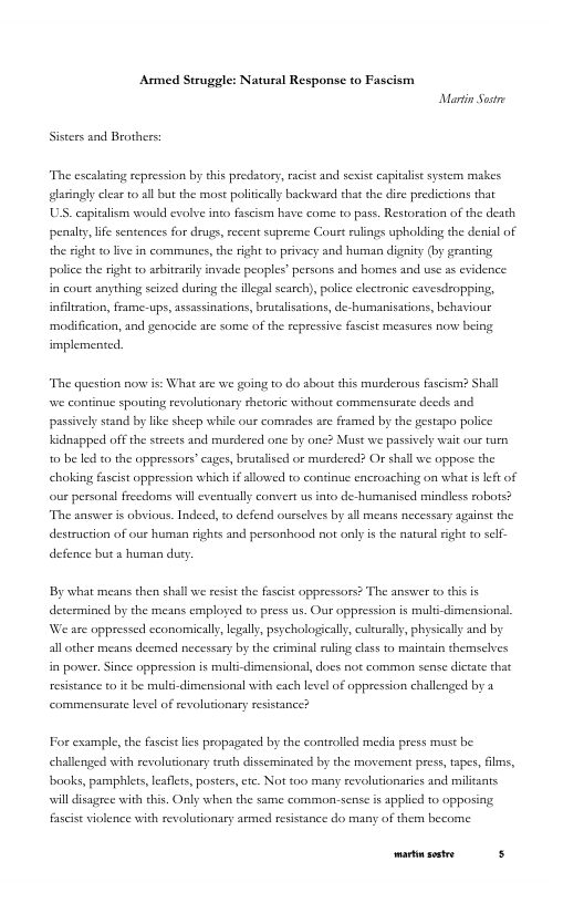 Armed Struggle: Natursl Response to Fascism Martin St  Sistersand Brothers  “The escalating repression by ehis predatory, racist and sexist capitalist system makes glasingly clear o all but the mose politcally backward that the dire predictions that U, capialisn would evolve ineo fascisn have come to pass. Restoration of the death penalry, life sentences for drugs, ecent supreme Court rulings upholding the denial of the sight o lve in communcs, the ight to privacy and human dignity (by granting police the sight o acbitcarily invade peoples” persons and homes and use 2 evidence: in coust anything seized during the illegal scarch), polce electronic cavesdropping, infilcaion, frame-ups, assassinations, brutalsations, de- humarisarions, behaviour modification, and genocide e some of the repressive fascst measures now being implemented.  “The question novw is: What are we going to do about this murderous fascism? Shall we continue spouting revolutionary shecori without commensurate decds and passively stand by ike shecp while our comrades are framed by the gestapo police  Kidnapped off the strcets and murdered one by one? Must we passively wait our tum,  0 be led 0 the oppressors” cages, brutalsed or murdered? Or shall we oppose the choking fascist oppression which i allowed to continue encroaching on what is e of  our personal freedoms will evenrually convert usinto de-humanised mindless robos?  The answer i obvious. Indeed, to defend ourscves by all means necessary against the destruction of our human rights and personhood not only is the natuel ight 0 sclf-  defence buta human dury.  By what means then shall we resist the fascist oppressors? The answer t this is  detcrmined by the means employed to press us. Our oppression is multi-dimensionsl Jos  all other means decmed necessary by the criminal ruling class to mainain themsclves  e are oppressed economically, lgally, psychologicaly, culturally, physically and by  i power. Since oppression is muli-dimensionl, docs not common sense dicate that resistance it be mult-dimensional with each level of oppression challenged by  commensurate level of evoluonary resistance?  For example, the fascis lies propagated by the controlled media press must be challenged with revolutionary ruth disseminated by the movement press, tapes, films, books, pamphiets, laflts, posters, ee. Not too many revolutionaries and miltants will disagree with his. Oy when the same common.-sense is applied 10 opposing fascise violence with revolutionary armed resistance do many of them become  P 
